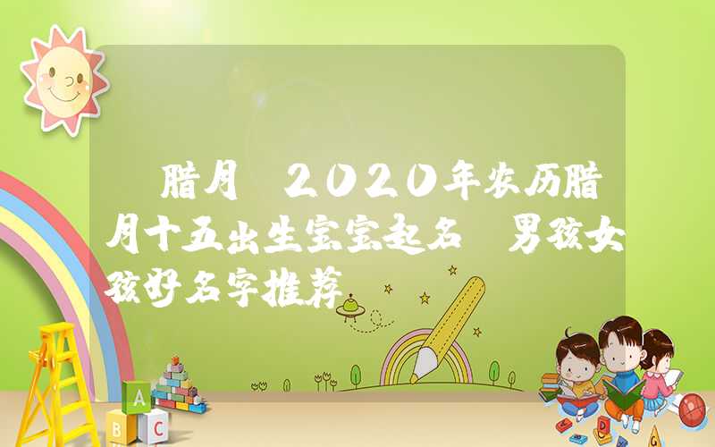 「腊月」2020年农历腊月十五出生宝宝起名，男孩女孩好名字推荐