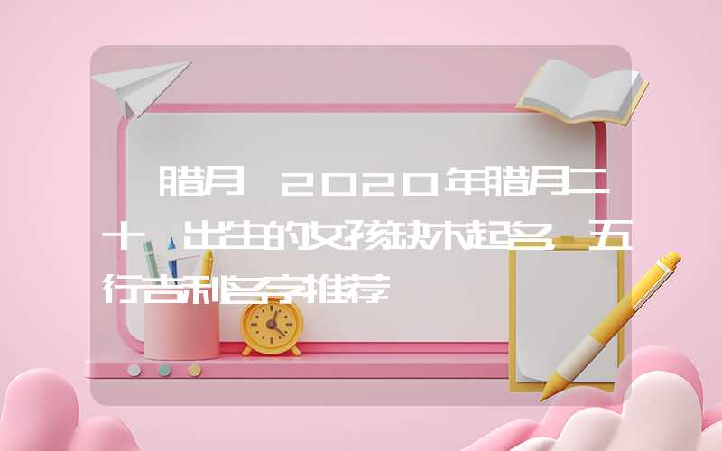 「腊月」2020年腊月二十一出生的女孩缺木起名，五行吉利名字推荐