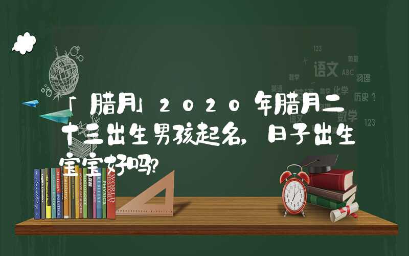 「腊月」2020年腊月二十三出生男孩起名，日子出生宝宝好吗？