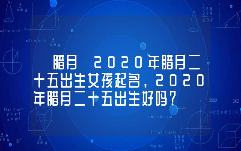 「腊月」2020年腊月二十五出生女孩起名，2020年腊月二十五出生好吗？