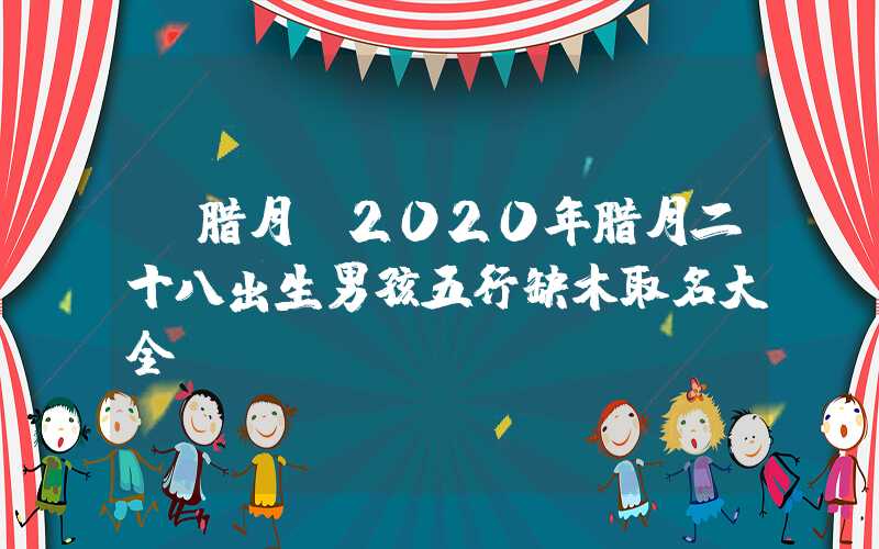 「腊月」2020年腊月二十八出生男孩五行缺木取名大全