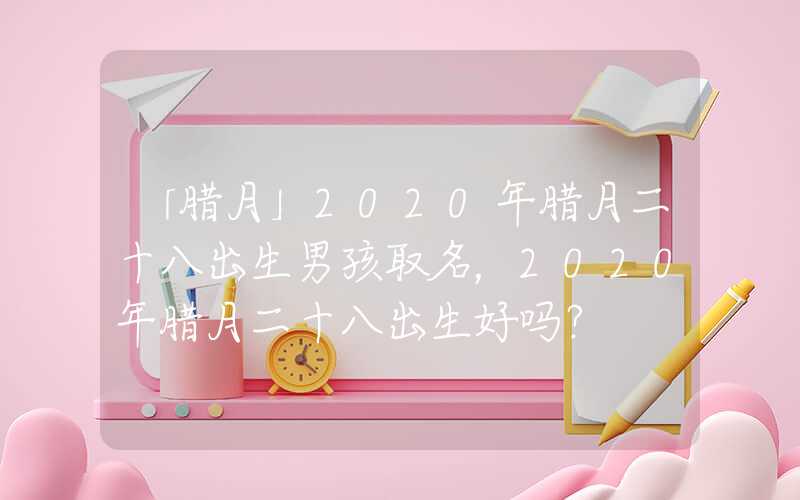 「腊月」2020年腊月二十八出生男孩取名，2020年腊月二十八出生好吗？