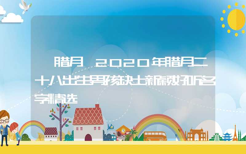 「腊月」2020年腊月二十八出生男孩缺土新颖好听名字精选