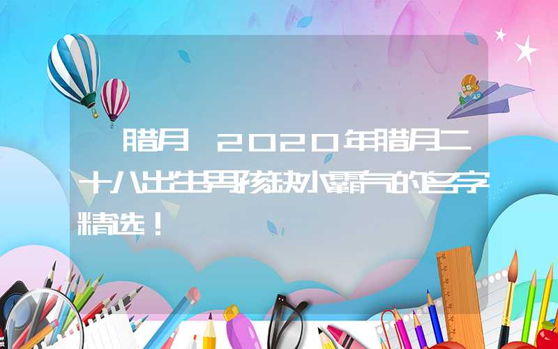 「腊月」2020年腊月二十八出生男孩缺水霸气的名字精选！