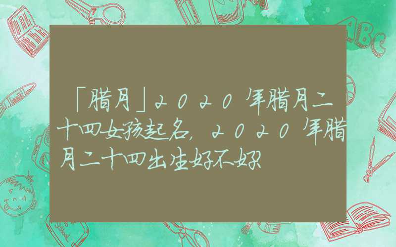 「腊月」2020年腊月二十四女孩起名，2020年腊月二十四出生好不好？