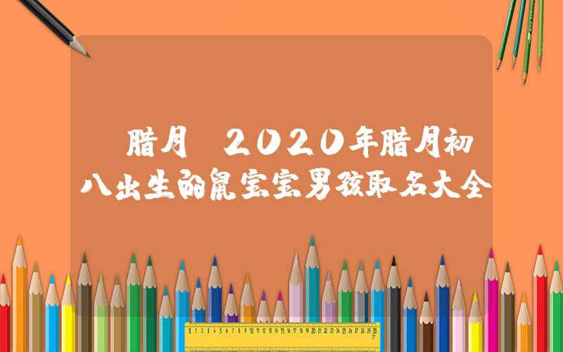 「腊月」2020年腊月初八出生的鼠宝宝男孩取名大全