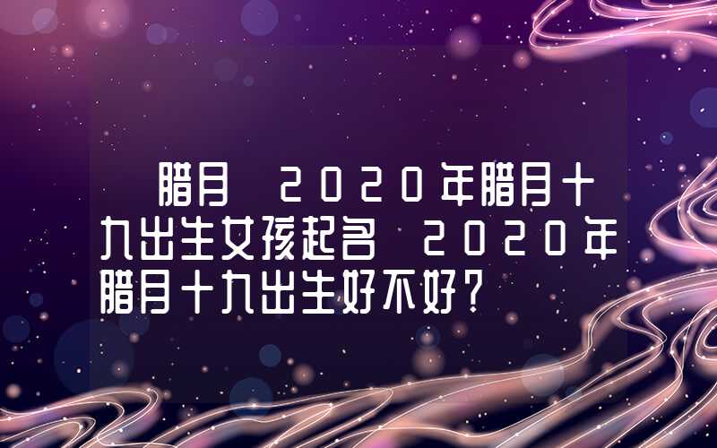 「腊月」2020年腊月十九出生女孩起名 2020年腊月十九出生好不好？