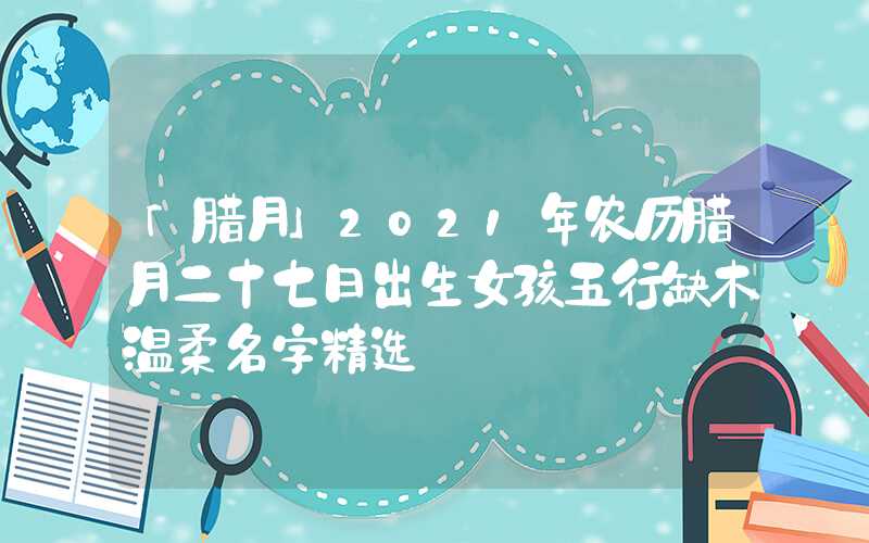 「腊月」2021年农历腊月二十七日出生女孩五行缺木温柔名字精选