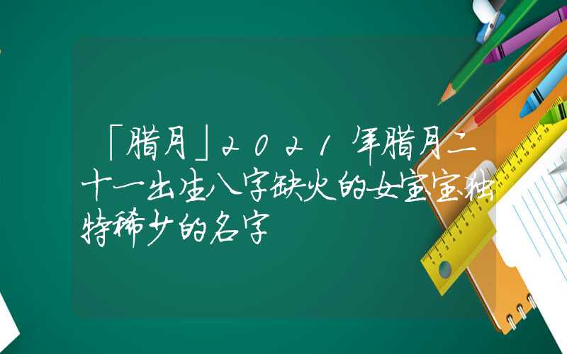 「腊月」2021年腊月二十一出生八字缺火的女宝宝独特稀少的名字