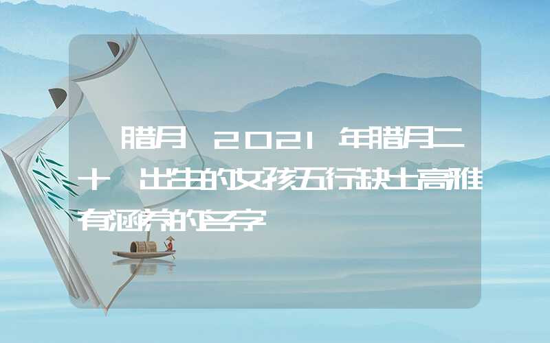 「腊月」2021年腊月二十一出生的女孩五行缺土高雅有涵养的名字