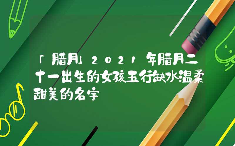 「腊月」2021年腊月二十一出生的女孩五行缺水温柔甜美的名字