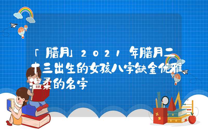 「腊月」2021年腊月二十三出生的女孩八字缺金优雅温柔的名字