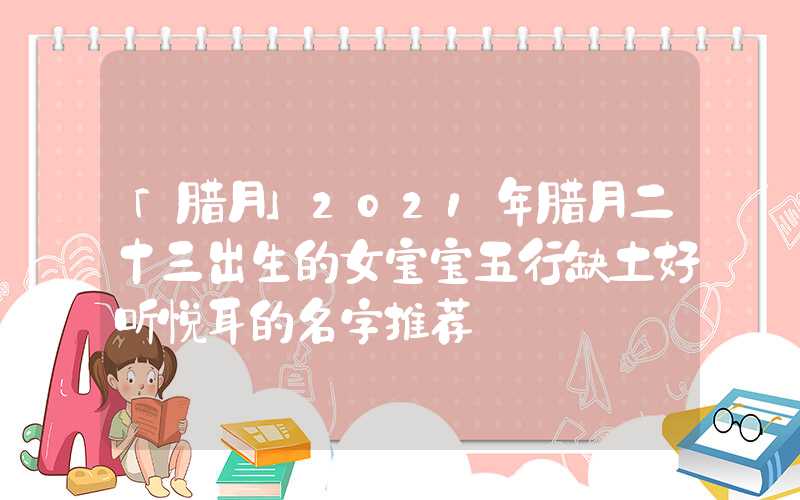 「腊月」2021年腊月二十三出生的女宝宝五行缺土好听悦耳的名字推荐