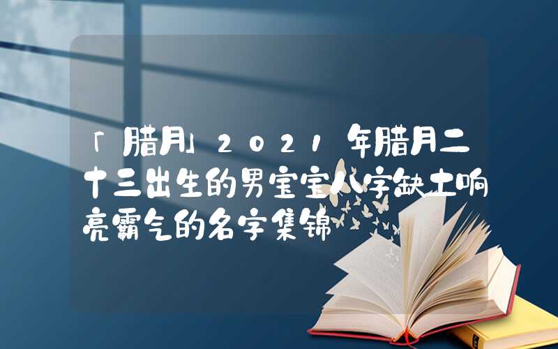 「腊月」2021年腊月二十三出生的男宝宝八字缺土响亮霸气的名字集锦