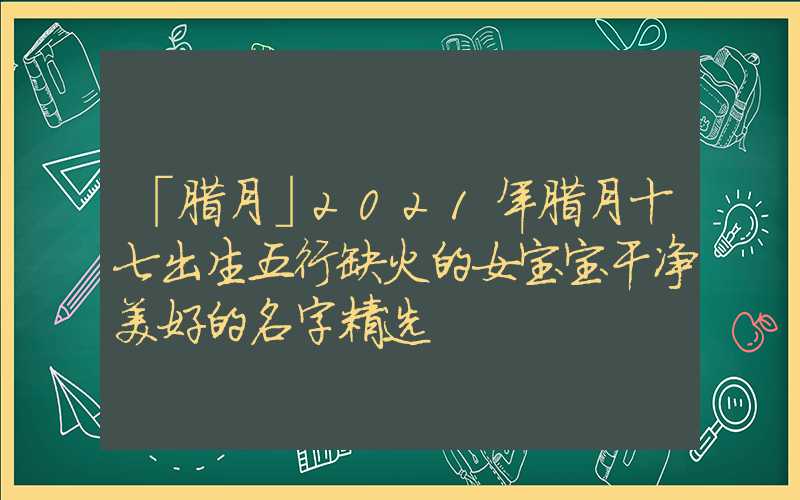 「腊月」2021年腊月十七出生五行缺火的女宝宝干净美好的名字精选