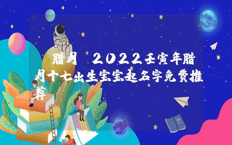 「腊月」2022壬寅年腊月十七出生宝宝起名字免费推荐