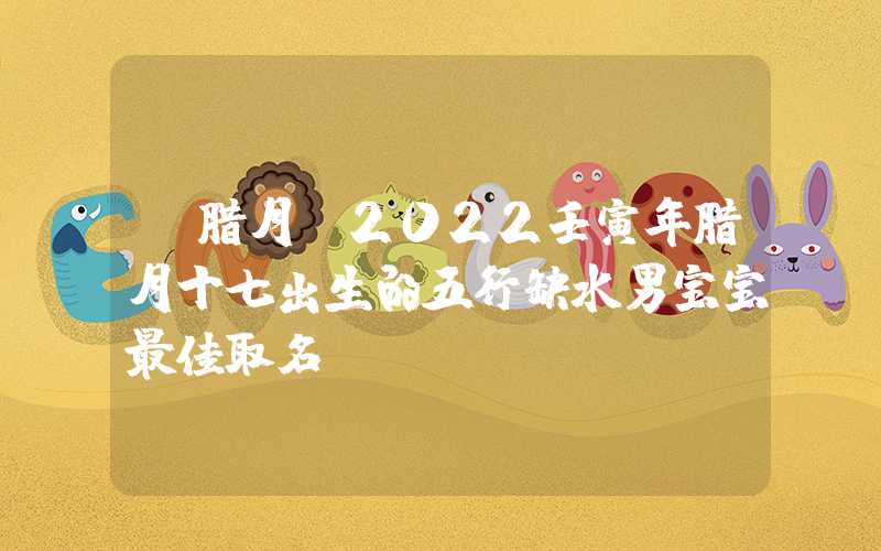 「腊月」2022壬寅年腊月十七出生的五行缺水男宝宝最佳取名