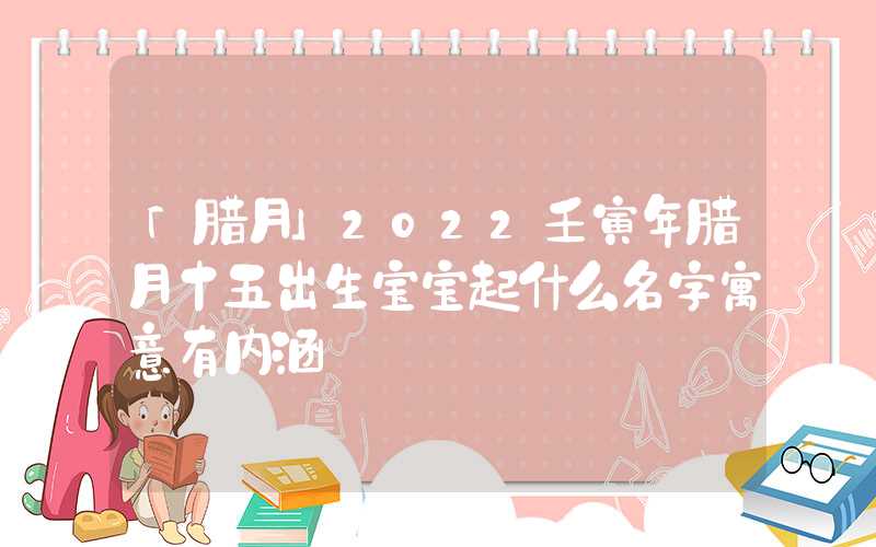 「腊月」2022壬寅年腊月十五出生宝宝起什么名字寓意有内涵
