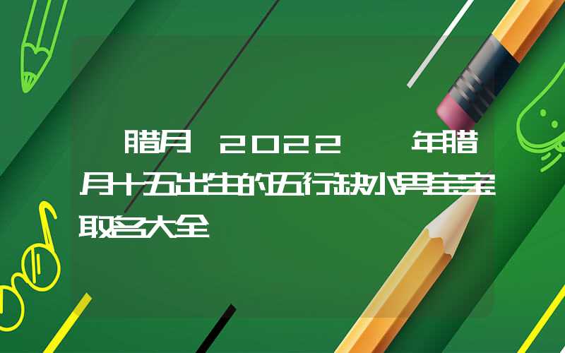 「腊月」2022壬寅年腊月十五出生的五行缺水男宝宝取名大全