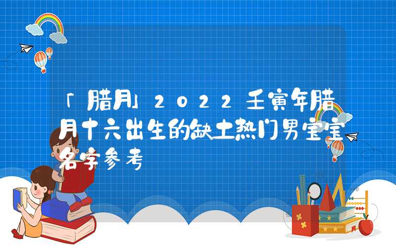 「腊月」2022壬寅年腊月十六出生的缺土热门男宝宝名字参考