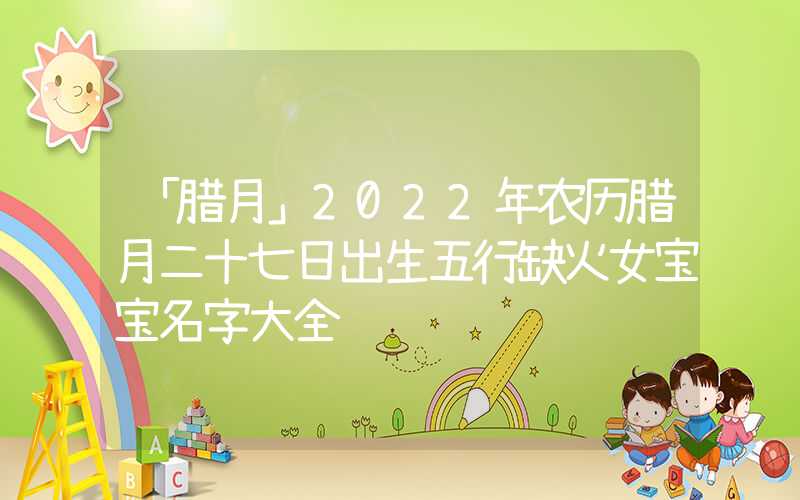 「腊月」2022年农历腊月二十七日出生五行缺火女宝宝名字大全