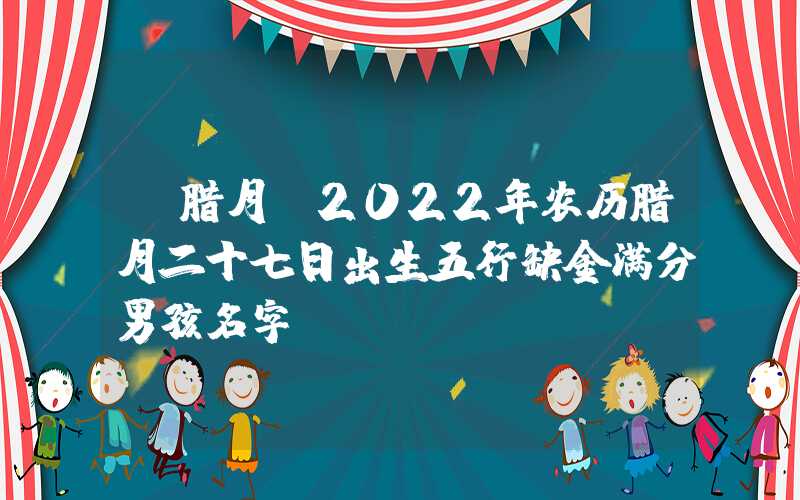 「腊月」2022年农历腊月二十七日出生五行缺金满分男孩名字