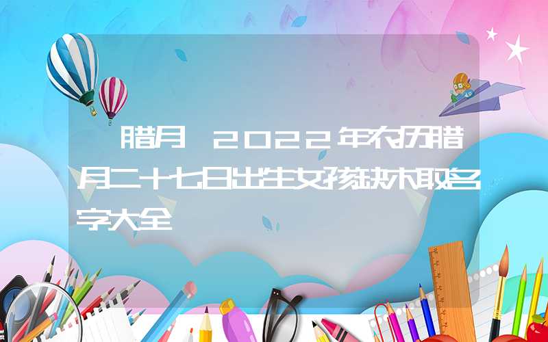 「腊月」2022年农历腊月二十七日出生女孩缺木取名字大全