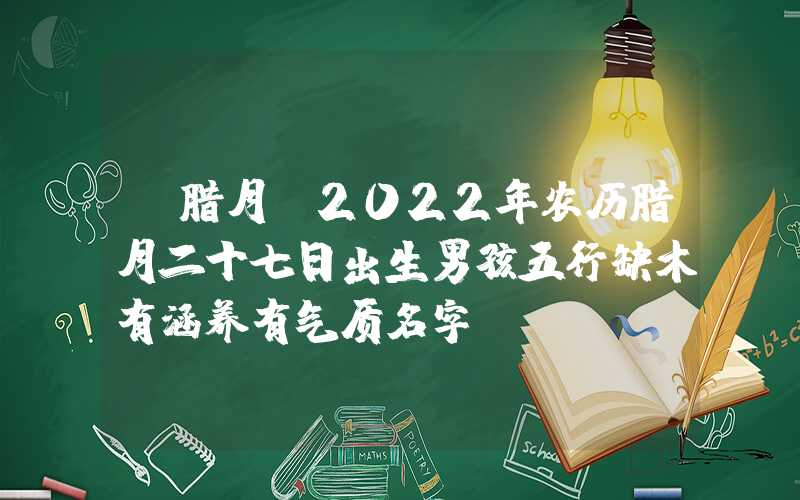 「腊月」2022年农历腊月二十七日出生男孩五行缺木有涵养有气质名字