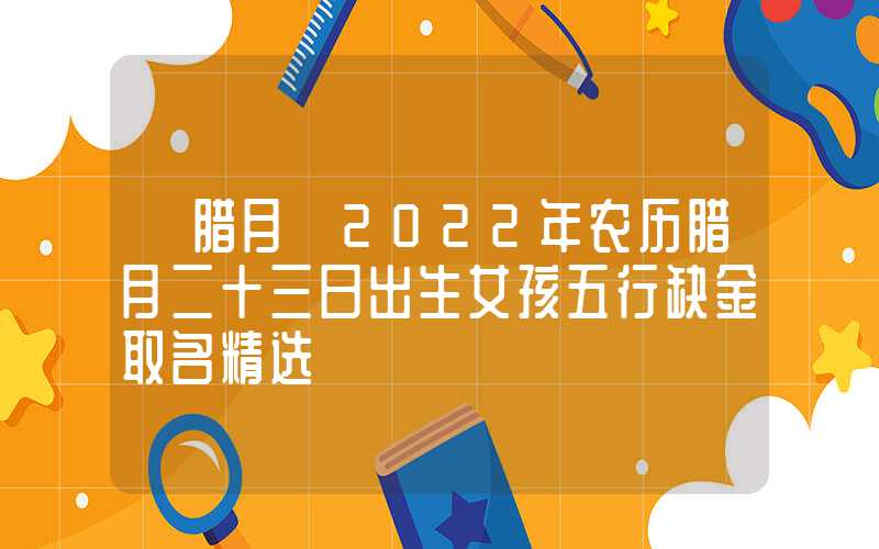 「腊月」2022年农历腊月二十三日出生女孩五行缺金取名精选