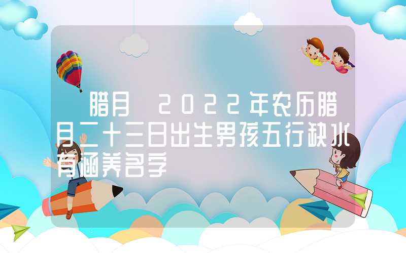 「腊月」2022年农历腊月二十三日出生男孩五行缺水有涵养名字