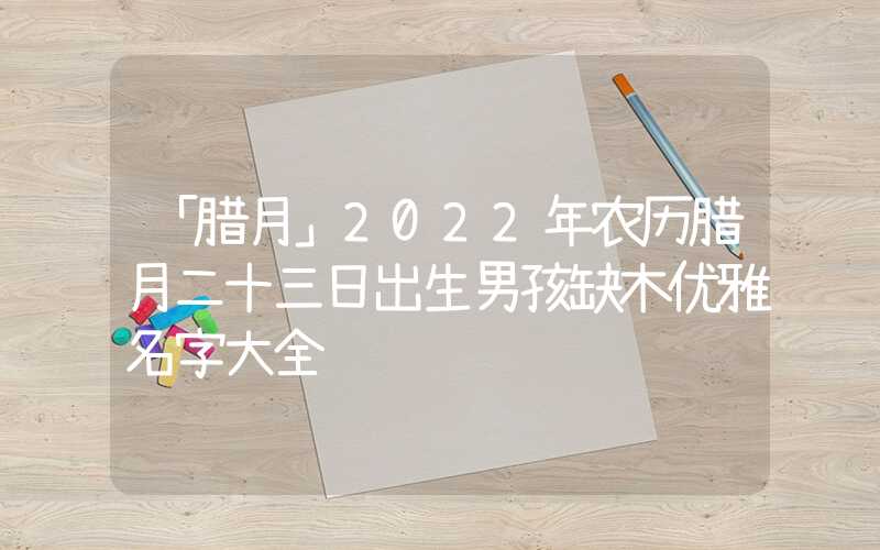 「腊月」2022年农历腊月二十三日出生男孩缺木优雅名字大全