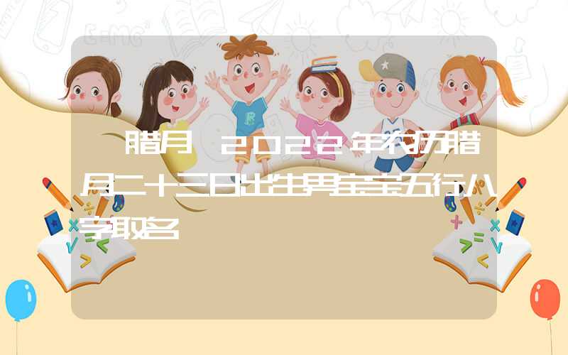 「腊月」2022年农历腊月二十三日出生男宝宝五行八字取名
