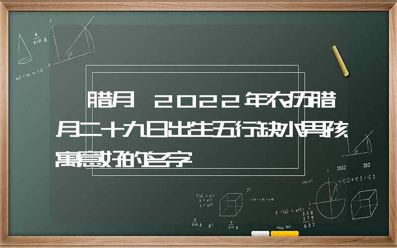 「腊月」2022年农历腊月二十九日出生五行缺水男孩寓意好的名字