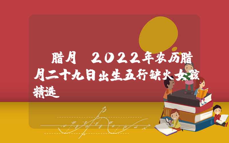 「腊月」2022年农历腊月二十九日出生五行缺火女孩精选