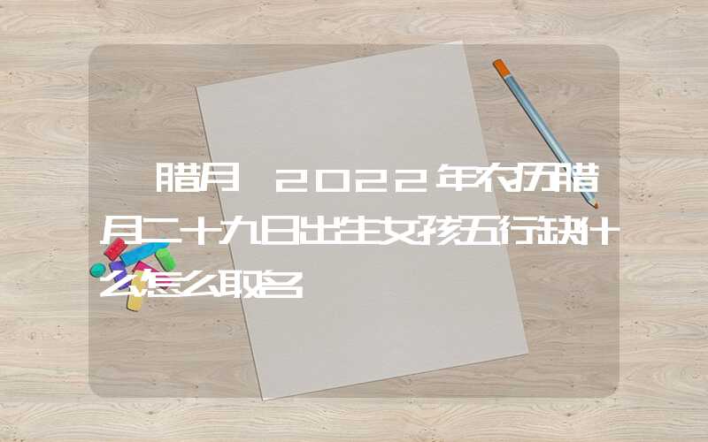 「腊月」2022年农历腊月二十九日出生女孩五行缺什么怎么取名