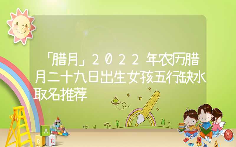 「腊月」2022年农历腊月二十九日出生女孩五行缺水取名推荐