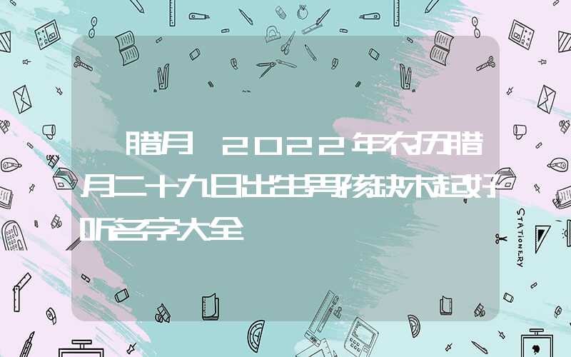 「腊月」2022年农历腊月二十九日出生男孩缺木起好听名字大全