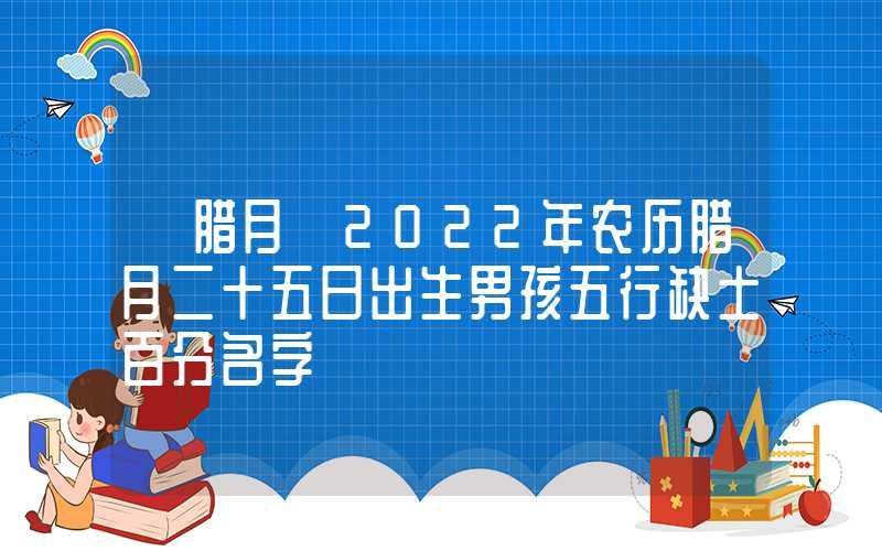 「腊月」2022年农历腊月二十五日出生男孩五行缺土百分名字