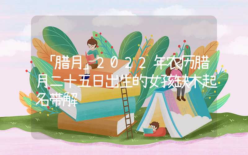 「腊月」2022年农历腊月二十五日出生的女孩缺木起名带解释