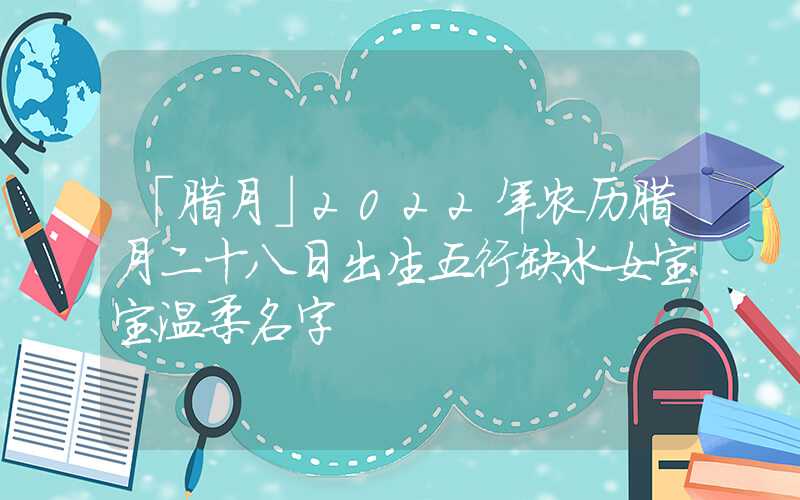 「腊月」2022年农历腊月二十八日出生五行缺水女宝宝温柔名字