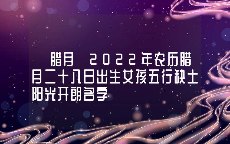 「腊月」2022年农历腊月二十八日出生女孩五行缺土阳光开朗名字