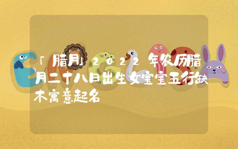 「腊月」2022年农历腊月二十八日出生女宝宝五行缺木寓意起名