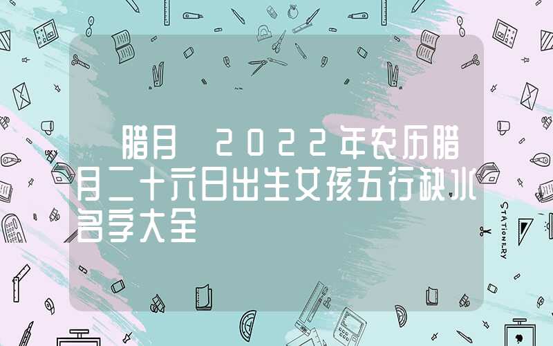 「腊月」2022年农历腊月二十六日出生女孩五行缺水名字大全