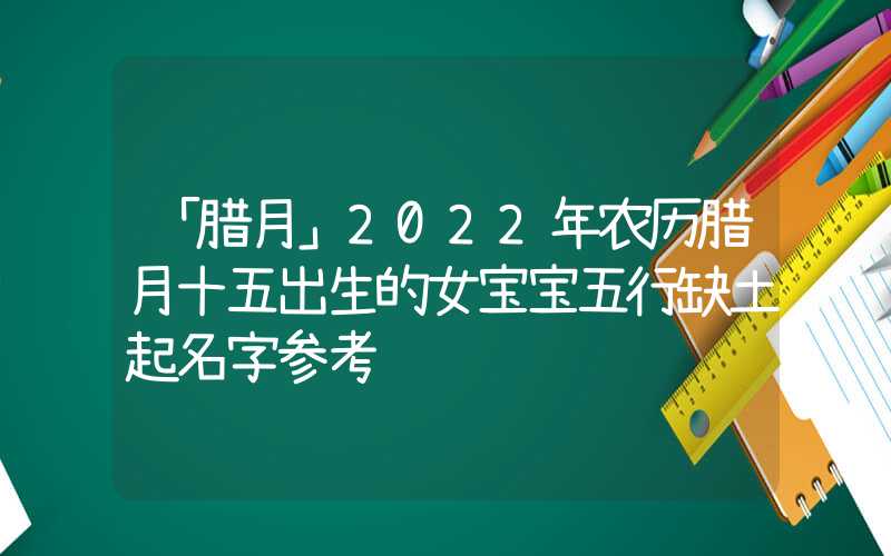 「腊月」2022年农历腊月十五出生的女宝宝五行缺土起名字参考