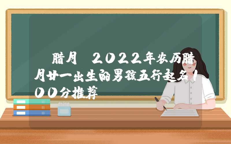 「腊月」2022年农历腊月廿一出生的男孩五行起名100分推荐
