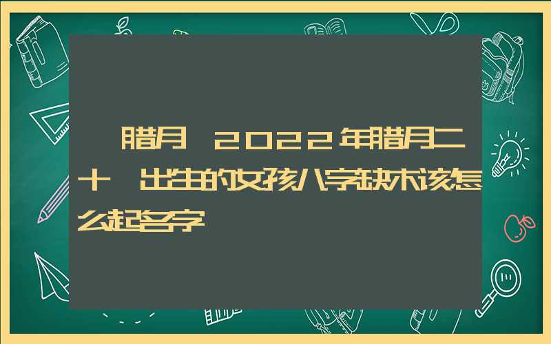 「腊月」2022年腊月二十一出生的女孩八字缺木该怎么起名字