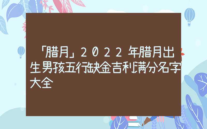 「腊月」2022年腊月出生男孩五行缺金吉利满分名字大全