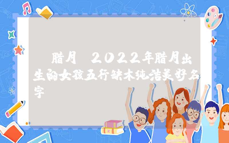 「腊月」2022年腊月出生的女孩五行缺木纯洁美好名字