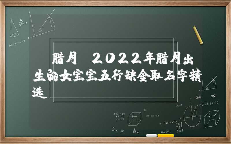 「腊月」2022年腊月出生的女宝宝五行缺金取名字精选