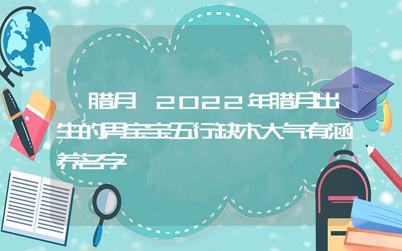 「腊月」2022年腊月出生的男宝宝五行缺木大气有涵养名字